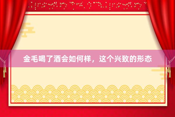 金毛喝了酒会如何样，这个兴致的形态