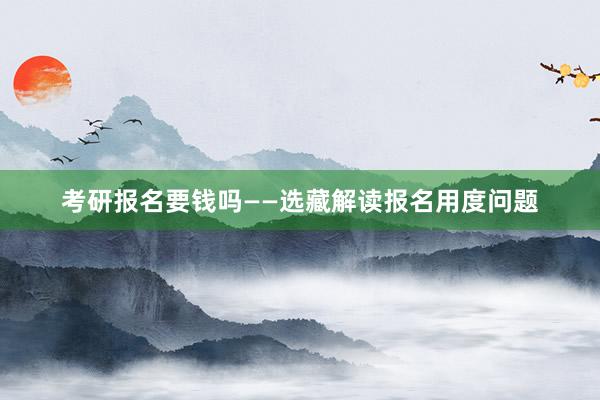 考研报名要钱吗——选藏解读报名用度问题