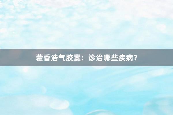 藿香浩气胶囊:诊治哪些疾病?
